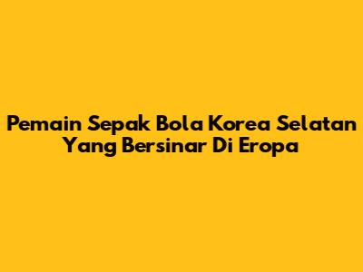 Pemain Sepak Bola Korea Selatan Yang Bersinar Di Eropa