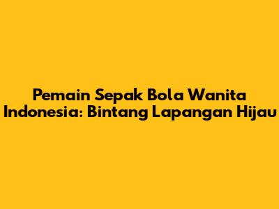 Pemain Sepak Bola Wanita Indonesia: Bintang Lapangan Hijau