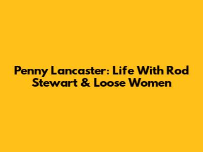 Penny Lancaster: Life With Rod Stewart & Loose Women