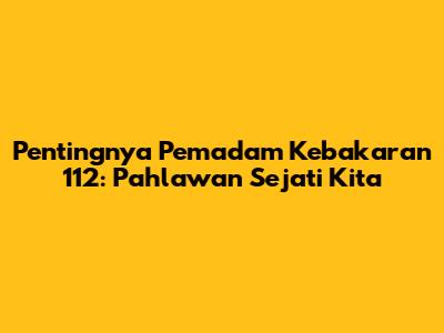 Pentingnya Pemadam Kebakaran 112: Pahlawan Sejati Kita