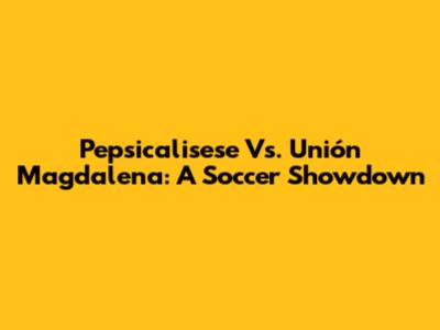 Pepsicalisese Vs. Unión Magdalena: A Soccer Showdown