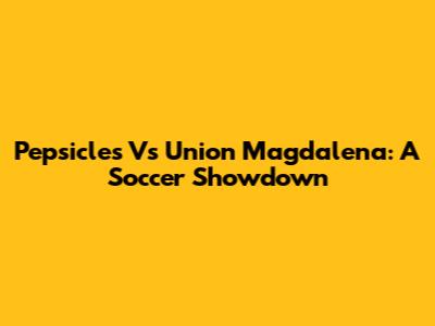 Pepsicles Vs Union Magdalena: A Soccer Showdown