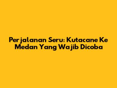 Perjalanan Seru: Kutacane Ke Medan Yang Wajib Dicoba