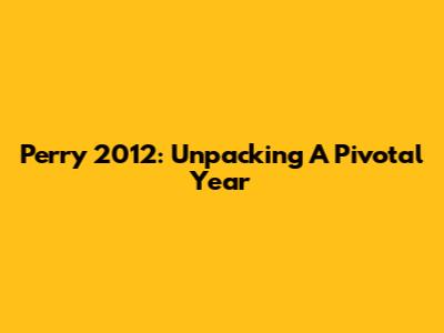 Perry 2012: Unpacking A Pivotal Year