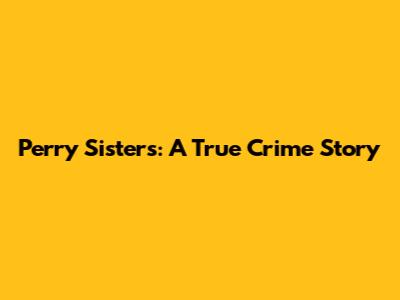 Perry Sisters: A True Crime Story