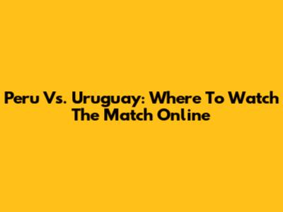 Peru Vs. Uruguay: Where To Watch The Match Online
