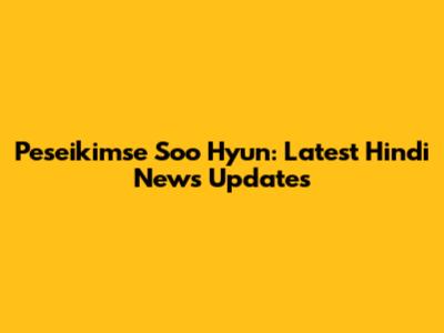 Peseikimse Soo Hyun: Latest Hindi News Updates