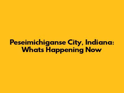 Peseimichiganse City, Indiana: What's Happening Now