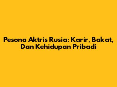 Pesona Aktris Rusia: Karir, Bakat, Dan Kehidupan Pribadi