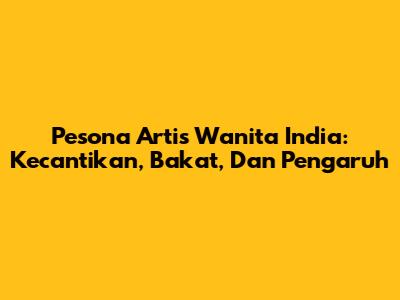 Pesona Artis Wanita India: Kecantikan, Bakat, Dan Pengaruh