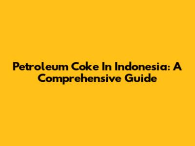 Petroleum Coke In Indonesia: A Comprehensive Guide