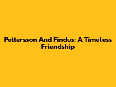 Pettersson And Findus: A Timeless Friendship