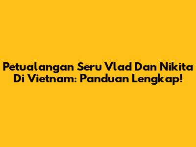 Petualangan Seru Vlad Dan Nikita Di Vietnam: Panduan Lengkap!