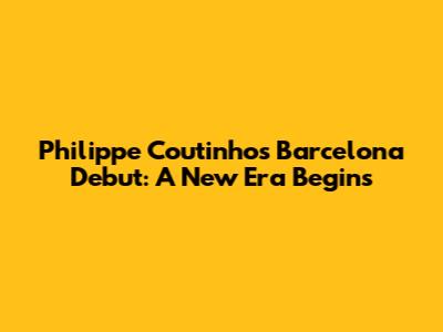 Philippe Coutinho's Barcelona Debut: A New Era Begins