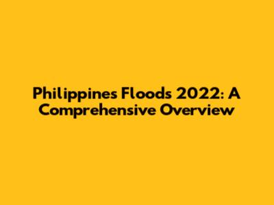 Philippines Floods 2022: A Comprehensive Overview