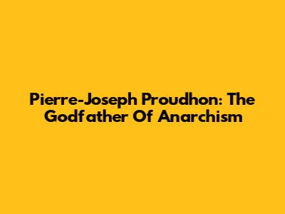 Pierre-Joseph Proudhon: The Godfather Of Anarchism