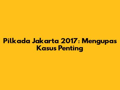 Pilkada Jakarta 2017: Mengupas Kasus Penting