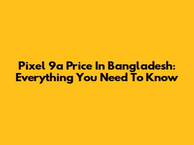 Pixel 9a Price In Bangladesh: Everything You Need To Know
