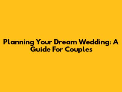Planning Your Dream Wedding: A Guide For Couples