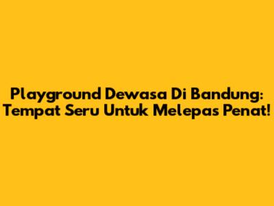 Playground Dewasa Di Bandung: Tempat Seru Untuk Melepas Penat!