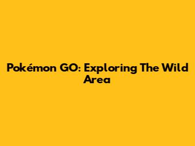 Pokémon GO: Exploring The Wild Area