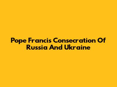 Pope Francis' Consecration Of Russia And Ukraine