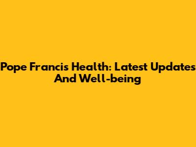 Pope Francis' Health: Latest Updates And Well-being