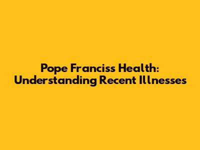 Pope Francis's Health: Understanding Recent Illnesses