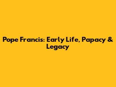 Pope Francis: Early Life, Papacy & Legacy
