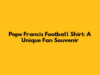Pope Francis Football Shirt: A Unique Fan Souvenir