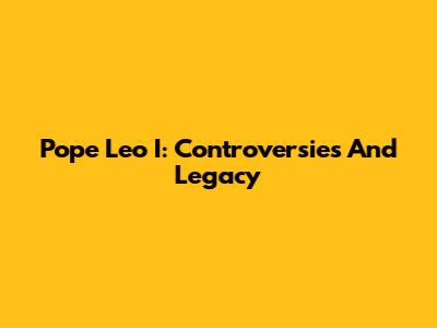 Pope Leo I: Controversies And Legacy