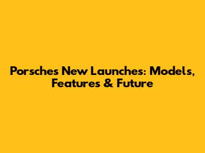 Porsche's New Launches: Models, Features & Future
