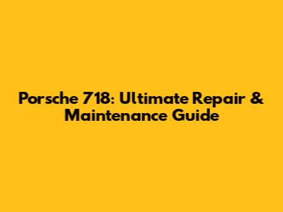 Porsche 718: Ultimate Repair & Maintenance Guide