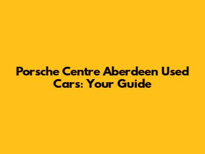 Porsche Centre Aberdeen Used Cars: Your Guide