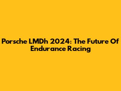 Porsche LMDh 2024: The Future Of Endurance Racing