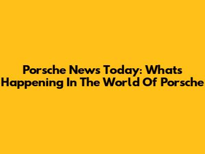 Porsche News Today: What's Happening In The World Of Porsche