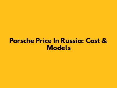 Porsche Price In Russia: Cost & Models