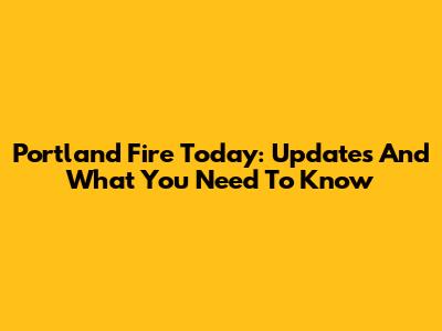Portland Fire Today: Updates And What You Need To Know