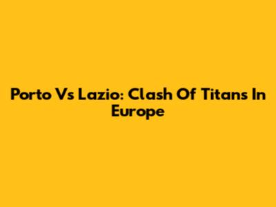 Porto Vs Lazio: Clash Of Titans In Europe