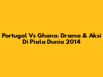 Portugal Vs Ghana: Drama & Aksi Di Piala Dunia 2014