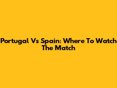 Portugal Vs Spain: Where To Watch The Match