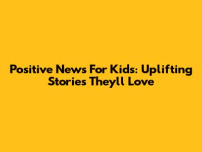 Positive News For Kids: Uplifting Stories They'll Love
