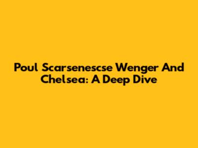 Poul Scarsenescse Wenger And Chelsea: A Deep Dive