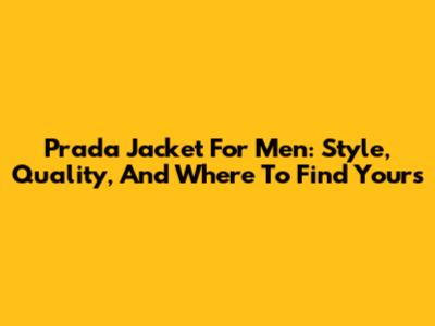 Prada Jacket For Men: Style, Quality, And Where To Find Yours