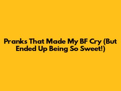 Pranks That Made My BF Cry (But Ended Up Being So Sweet!)