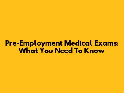 Pre-Employment Medical Exams: What You Need To Know