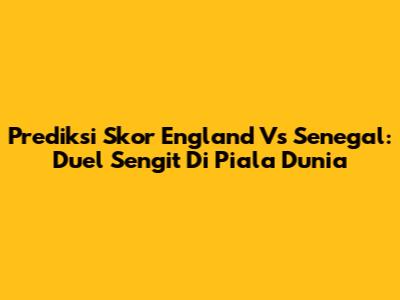 Prediksi Skor England Vs Senegal: Duel Sengit Di Piala Dunia