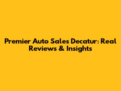 Premier Auto Sales Decatur: Real Reviews & Insights