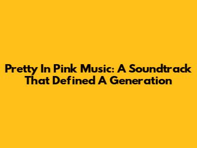 Pretty In Pink Music: A Soundtrack That Defined A Generation