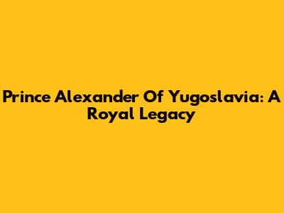 Prince Alexander Of Yugoslavia: A Royal Legacy